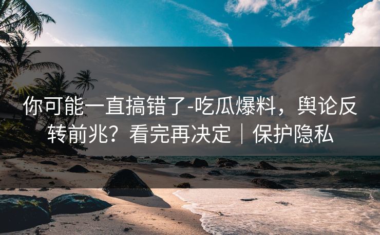 你可能一直搞错了-吃瓜爆料，舆论反转前兆？看完再决定｜保护隐私