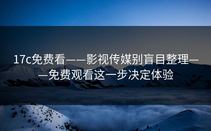 17c免费看——影视传媒别盲目整理——免费观看这一步决定体验