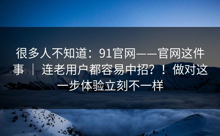 很多人不知道：91官网——官网这件事 ｜ 连老用户都容易中招？！做对这一步体验立刻不一样