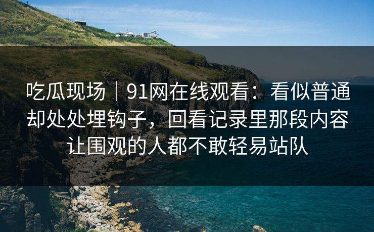 吃瓜现场｜91网在线观看：看似普通却处处埋钩子，回看记录里那段内容让围观的人都不敢轻易站队