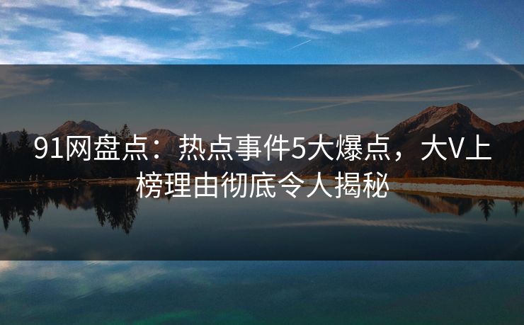 91网盘点：热点事件5大爆点，大V上榜理由彻底令人揭秘