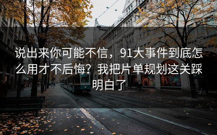 说出来你可能不信，91大事件到底怎么用才不后悔？我把片单规划这关踩明白了