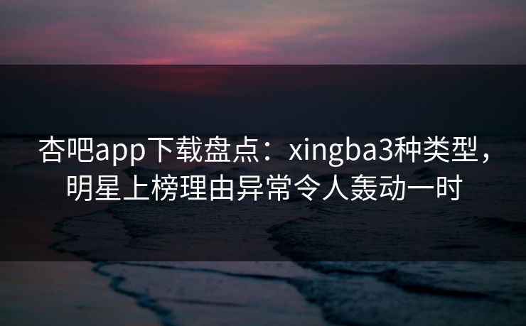 杏吧app下载盘点：xingba3种类型，明星上榜理由异常令人轰动一时