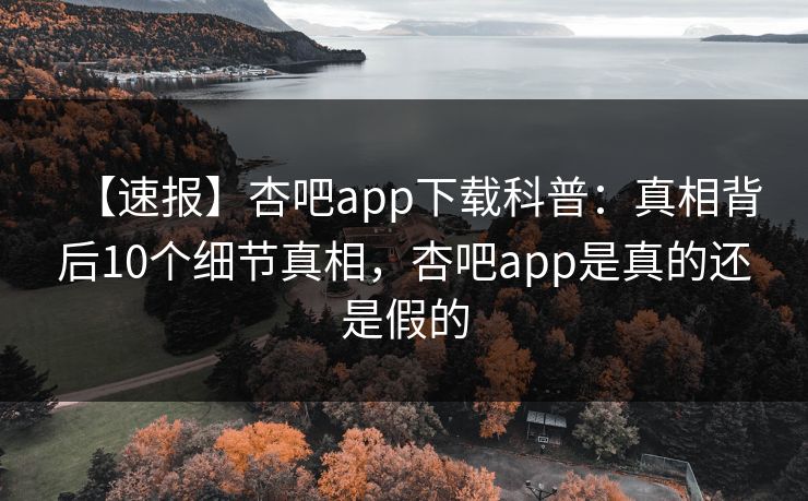 【速报】杏吧app下载科普：真相背后10个细节真相，杏吧app是真的还是假的