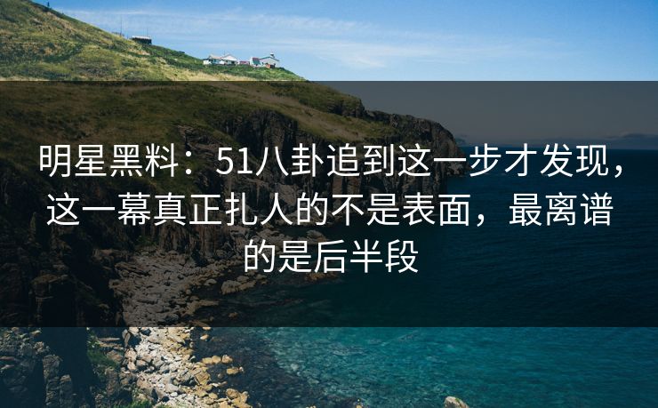 明星黑料：51八卦追到这一步才发现，这一幕真正扎人的不是表面，最离谱的是后半段