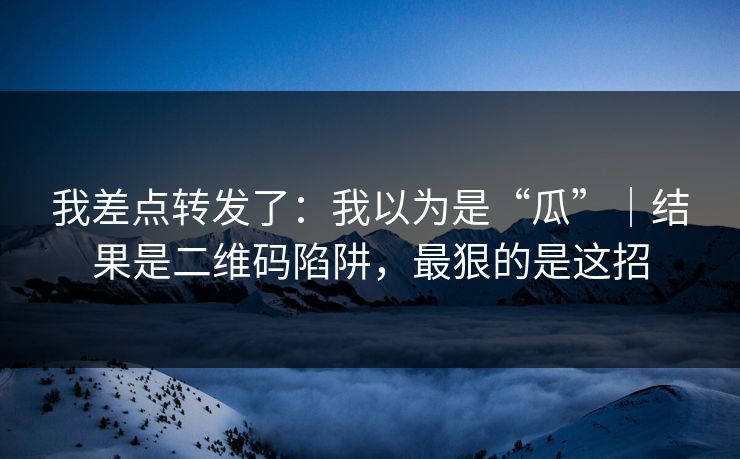 我差点转发了：我以为是“瓜”｜结果是二维码陷阱，最狠的是这招
