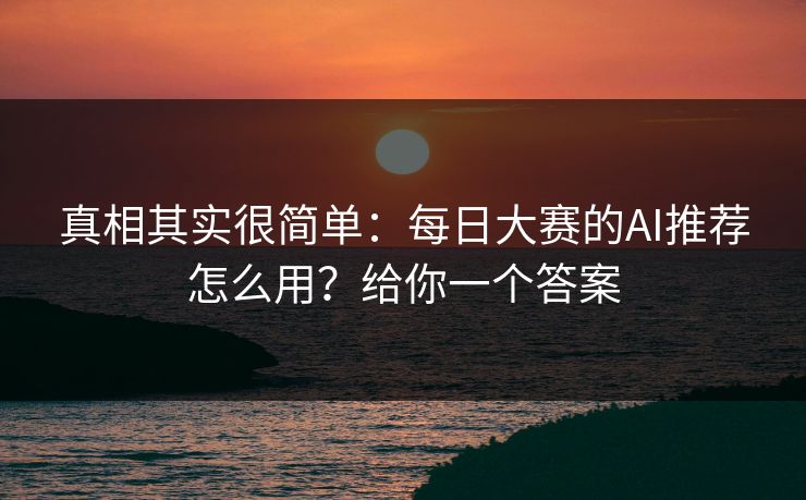 真相其实很简单：每日大赛的AI推荐怎么用？给你一个答案
