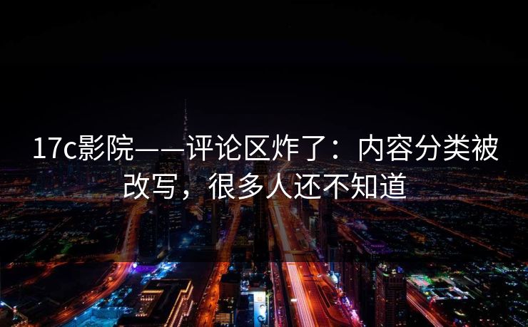 17c影院——评论区炸了：内容分类被改写，很多人还不知道