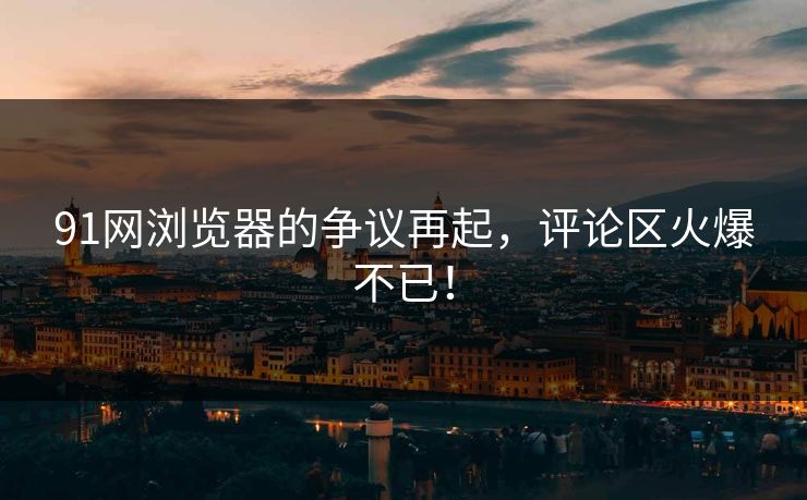 91网浏览器的争议再起，评论区火爆不已！