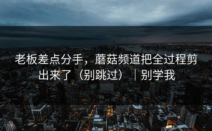 老板差点分手，蘑菇频道把全过程剪出来了（别跳过）｜别学我