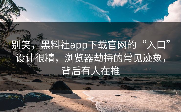 别笑，黑料社app下载官网的“入口”设计很精，浏览器劫持的常见迹象，背后有人在推
