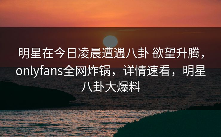 明星在今日凌晨遭遇八卦 欲望升腾，onlyfans全网炸锅，详情速看，明星八卦大爆料