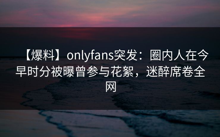 【爆料】onlyfans突发：圈内人在今早时分被曝曾参与花絮，迷醉席卷全网