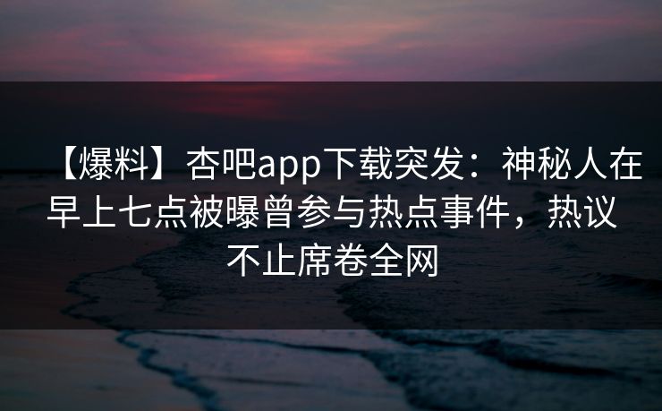 【爆料】杏吧app下载突发：神秘人在早上七点被曝曾参与热点事件，热议不止席卷全网