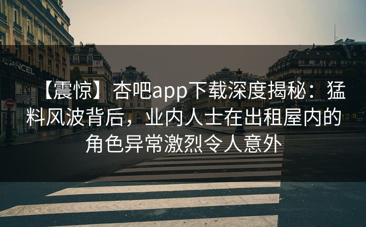 【震惊】杏吧app下载深度揭秘:猛料风波背后,业内人士在出租屋内的角色异常激烈令人意外 【震惊】杏吧app下载深度揭秘:猛料风波背后,业内人士在出租屋内的角色异常激烈令人意外