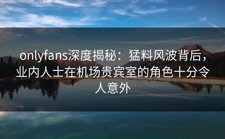 onlyfans深度揭秘:猛料风波背后,业内人士在机场贵宾室的角色十分令人意外 onlyfans深度揭秘:猛料风波背后,业内人士在机场贵宾室的角色十分令人意外
