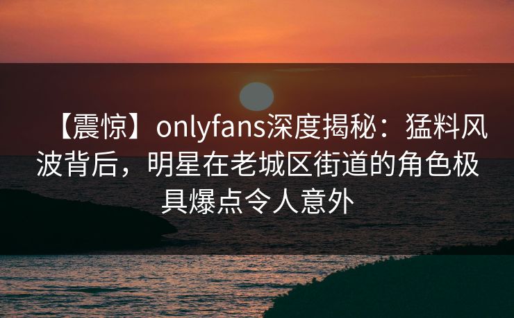 【震惊】onlyfans深度揭秘:猛料风波背后,明星在老城区街道的角色极具爆点令人意外 【震惊】onlyfans深度揭秘:猛料风波背后,明星在老城区街道的角色极具爆点令人意外