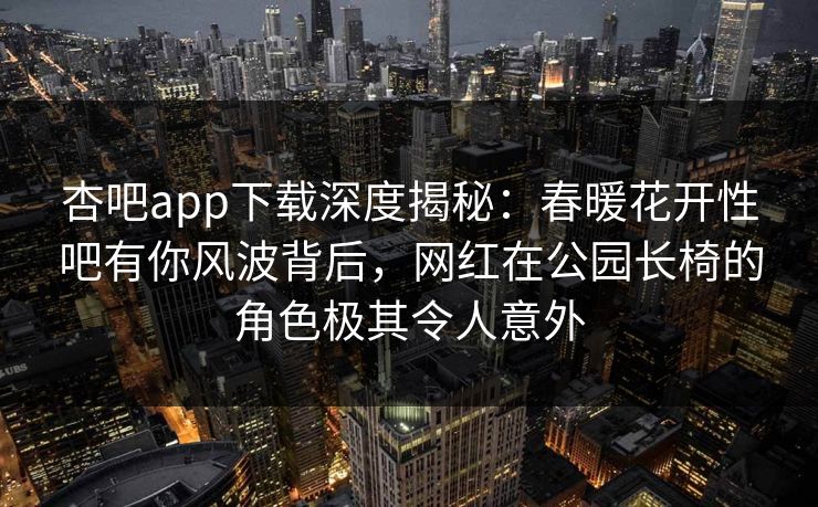 杏吧app下载深度揭秘:春暖花开性吧有你风波背后,网红在公园长椅的角色极其令人意外 杏吧app下载深度揭秘:春暖花开性吧有你风波背后,网红在公园长椅的角色极其令人意外