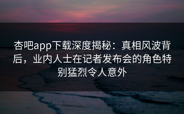 杏吧app下载深度揭秘:真相风波背后,业内人士在记者发布会的角色特别猛烈令人意外 杏吧app下载深度揭秘:真相风波背后,业内人士在记者发布会的角色特别猛烈令人意外