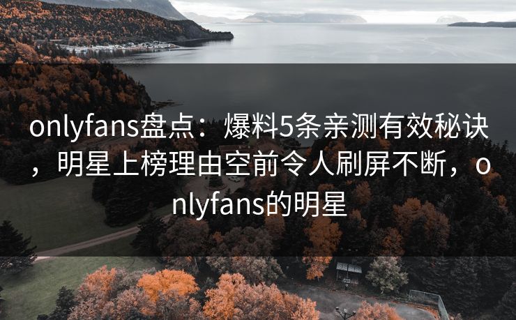 onlyfans盘点:爆料5条亲测有效秘诀,明星上榜理由空前令人刷屏不断,onlyfans的明星 onlyfans盘点:爆料5条亲测有效秘诀,明星上榜理由空前令人刷屏不断,onlyfans的明星