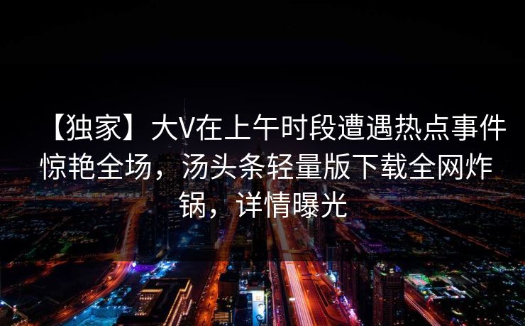 【独家】大V在上午时段遭遇热点事件 惊艳全场,汤头条轻量版下载全网炸锅,详情曝光 【独家】大V在上午时段遭遇热点事件 惊艳全场,汤头条轻量版下载全网炸锅,详情曝光