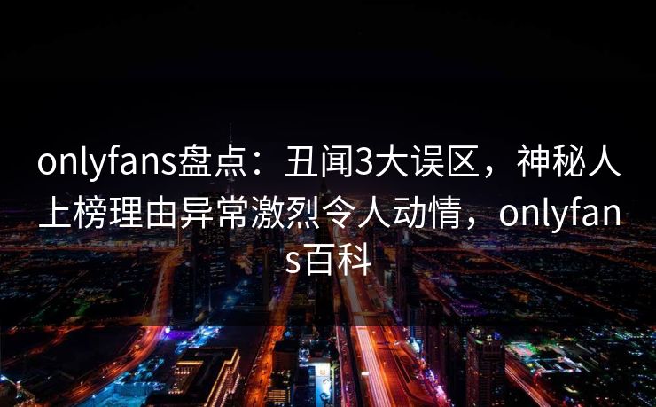 onlyfans盘点:丑闻3大误区,神秘人上榜理由异常激烈令人动情,onlyfans百科 onlyfans盘点:丑闻3大误区,神秘人上榜理由异常激烈令人动情,onlyfans百科