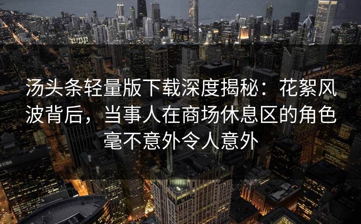 汤头条轻量版下载深度揭秘:花絮风波背后,当事人在商场休息区的角色毫不意外令人意外 汤头条轻量版下载深度揭秘:花絮风波背后,当事人在商场休息区的角色毫不意外令人意外