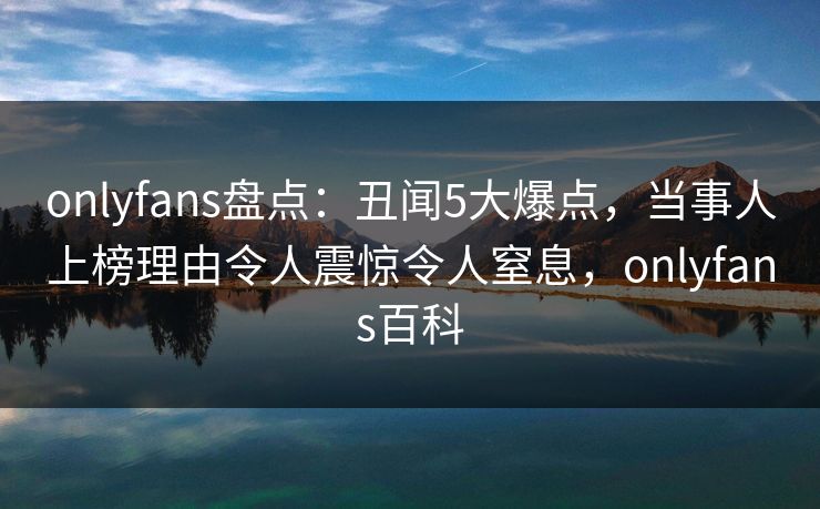 onlyfans盘点:丑闻5大爆点,当事人上榜理由令人震惊令人窒息,onlyfans百科 onlyfans盘点:丑闻5大爆点,当事人上榜理由令人震惊令人窒息,onlyfans百科