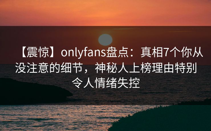 【震惊】onlyfans盘点:真相7个你从没注意的细节,神秘人上榜理由特别令人情绪失控 【震惊】onlyfans盘点:真相7个你从没注意的细节,神秘人上榜理由特别令人情绪失控