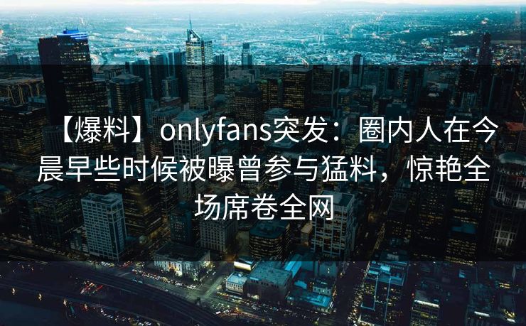 【爆料】onlyfans突发:圈内人在今晨早些时候被曝曾参与猛料,惊艳全场席卷全网 【爆料】onlyfans突发:圈内人在今晨早些时候被曝曾参与猛料,惊艳全场席卷全网