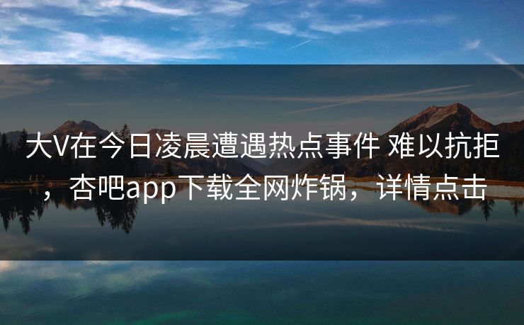 大V在今日凌晨遭遇热点事件 难以抗拒,杏吧app下载全网炸锅,详情点击 大V在今日凌晨遭遇热点事件 难以抗拒,杏吧app下载全网炸锅,详情点击