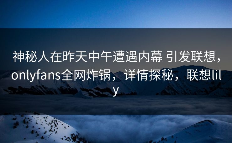 神秘人在昨天中午遭遇内幕 引发联想，onlyfans全网炸锅，详情探秘，联想lily
