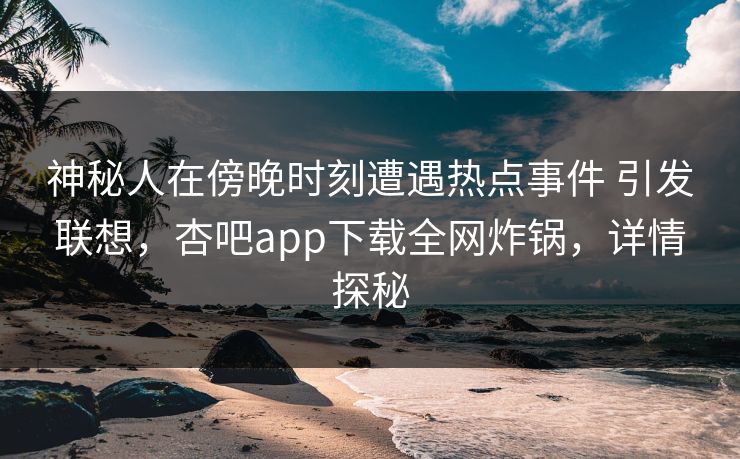 神秘人在傍晚时刻遭遇热点事件 引发联想,杏吧app下载全网炸锅,详情探秘 神秘人在傍晚时刻遭遇热点事件 引发联想,杏吧app下载全网炸锅,详情探秘