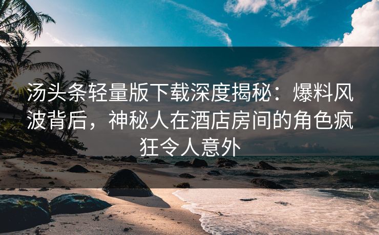 汤头条轻量版下载深度揭秘：爆料风波背后，神秘人在酒店房间的角色疯狂令人意外