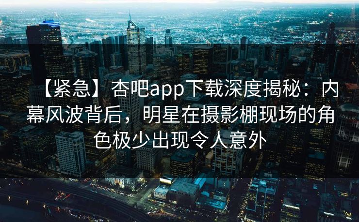 【紧急】杏吧app下载深度揭秘：内幕风波背后，明星在摄影棚现场的角色极少出现令人意外