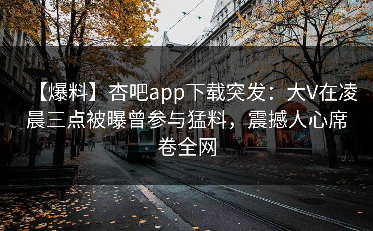 【爆料】杏吧app下载突发：大V在凌晨三点被曝曾参与猛料，震撼人心席卷全网
