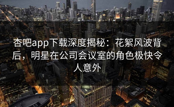 杏吧app下载深度揭秘：花絮风波背后，明星在公司会议室的角色极快令人意外