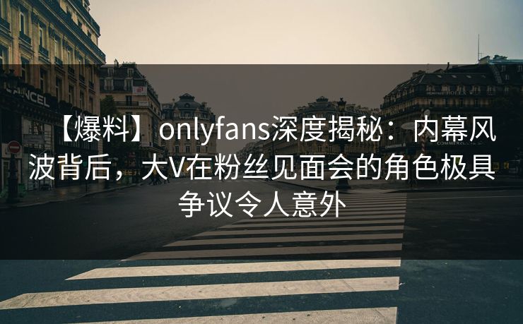 【爆料】onlyfans深度揭秘：内幕风波背后，大V在粉丝见面会的角色极具争议令人意外