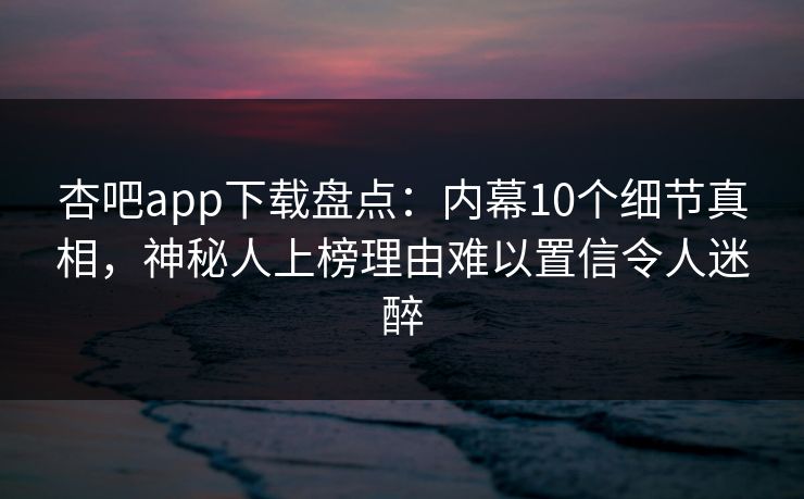 杏吧app下载盘点：内幕10个细节真相，神秘人上榜理由难以置信令人迷醉