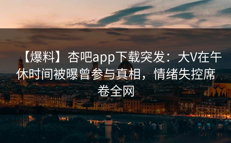 【爆料】杏吧app下载突发：大V在午休时间被曝曾参与真相，情绪失控席卷全网