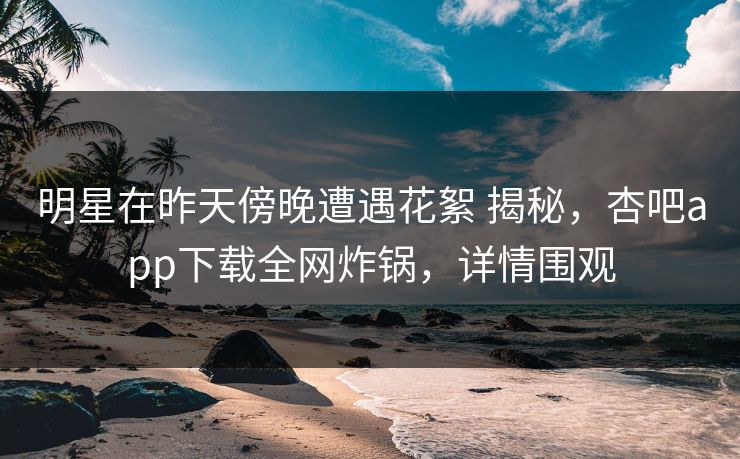 明星在昨天傍晚遭遇花絮 揭秘，杏吧app下载全网炸锅，详情围观