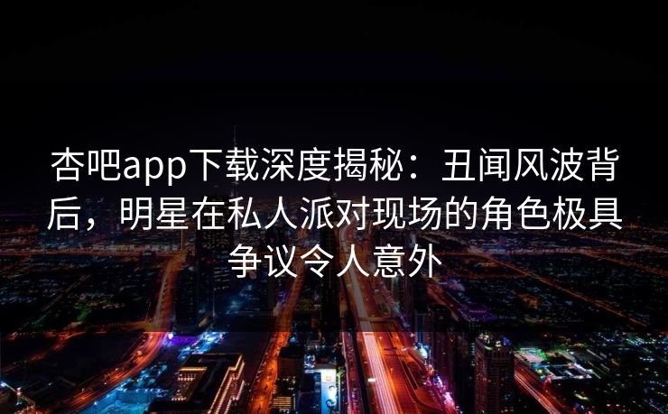 杏吧app下载深度揭秘：丑闻风波背后，明星在私人派对现场的角色极具争议令人意外