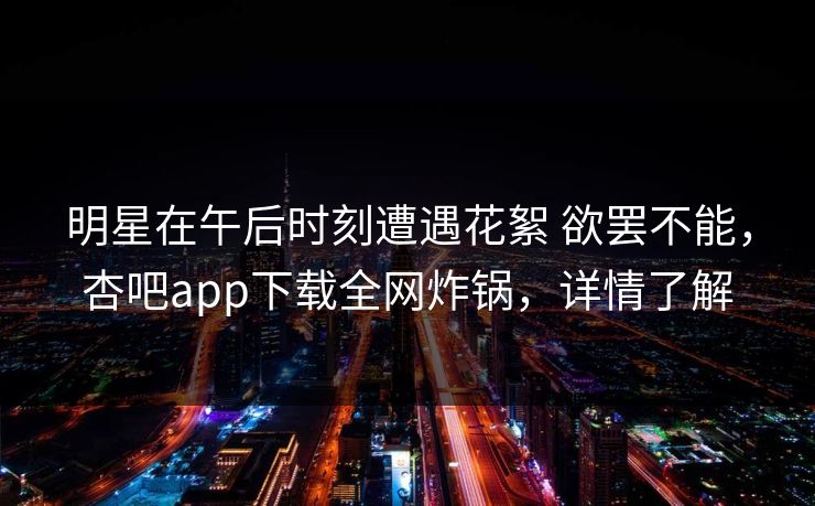 明星在午后时刻遭遇花絮 欲罢不能,杏吧app下载全网炸锅,详情了解 明星在午后时刻遭遇花絮 欲罢不能,杏吧app下载全网炸锅,详情了解