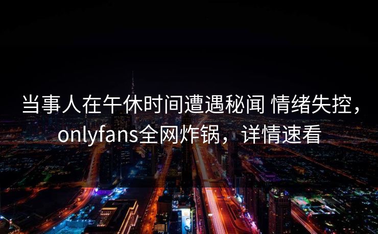 当事人在午休时间遭遇秘闻 情绪失控，onlyfans全网炸锅，详情速看
