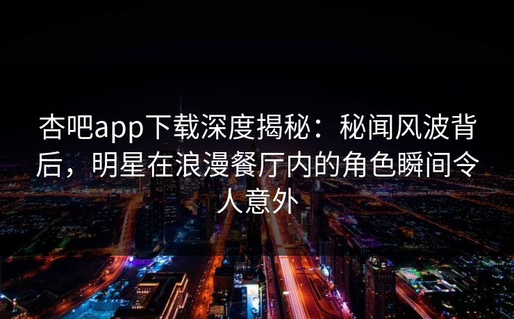 杏吧app下载深度揭秘：秘闻风波背后，明星在浪漫餐厅内的角色瞬间令人意外