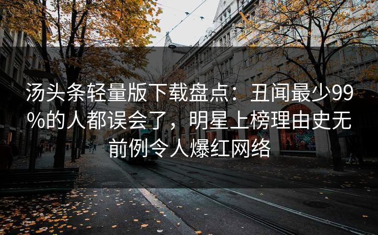 汤头条轻量版下载盘点:丑闻最少99%的人都误会了,明星上榜理由史无前例令人爆红网络 汤头条轻量版下载盘点:丑闻最少99%的人都误会了,明星上榜理由史无前例令人爆红网络