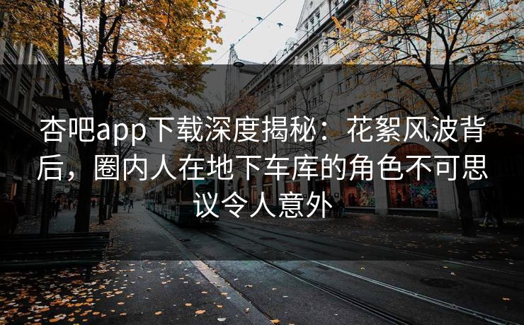 杏吧app下载深度揭秘：花絮风波背后，圈内人在地下车库的角色不可思议令人意外