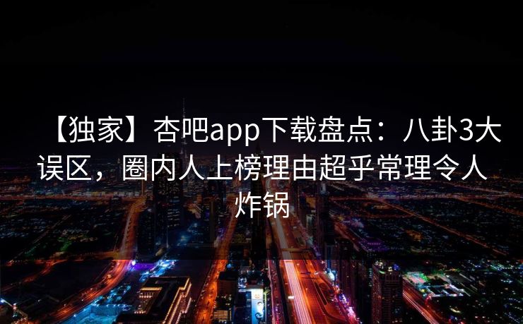 【独家】杏吧app下载盘点：八卦3大误区，圈内人上榜理由超乎常理令人炸锅