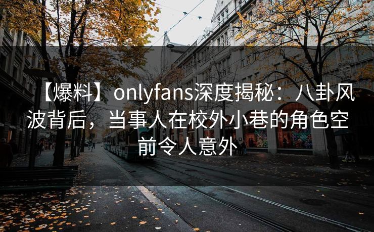 【爆料】onlyfans深度揭秘：八卦风波背后，当事人在校外小巷的角色空前令人意外