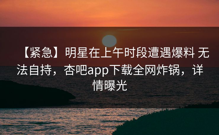 【紧急】明星在上午时段遭遇爆料 无法自持，杏吧app下载全网炸锅，详情曝光